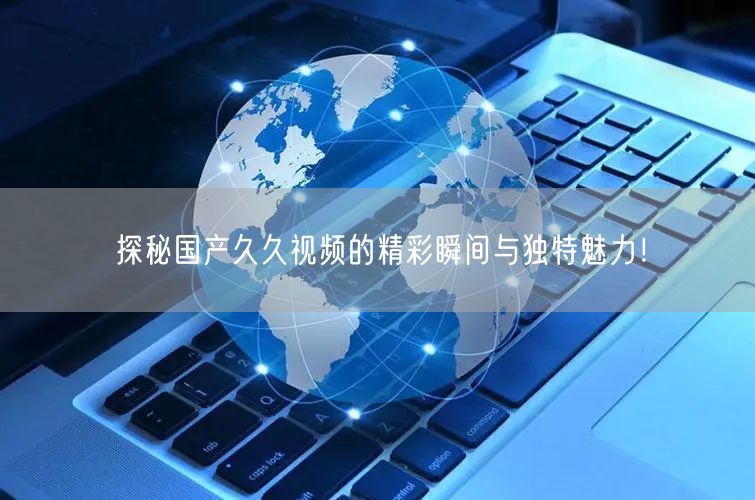 探秘国产久久视频的精彩瞬间与独特魅力！