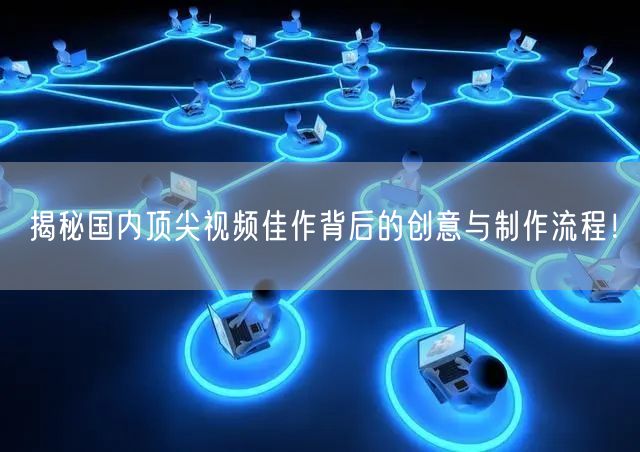 揭秘国内顶尖视频佳作背后的创意与制作流程！